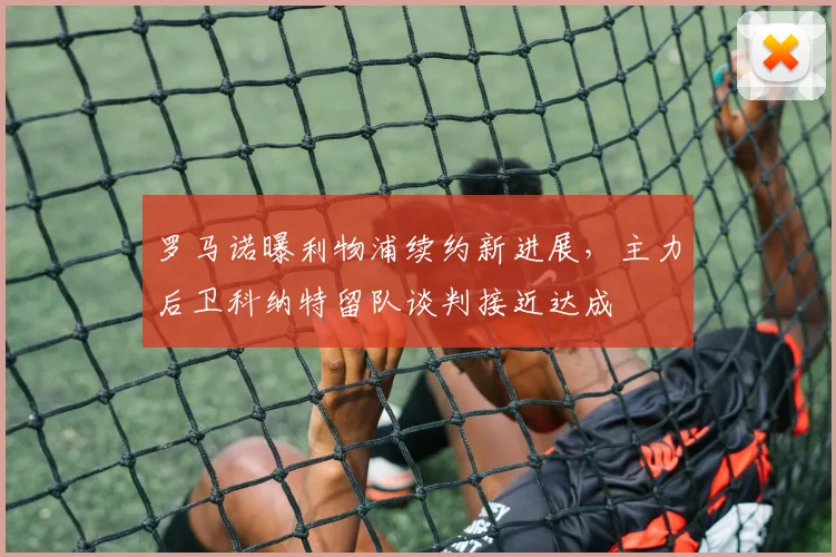 罗马诺曝利物浦续约新进展,主力后卫科纳特留队谈判接近达成