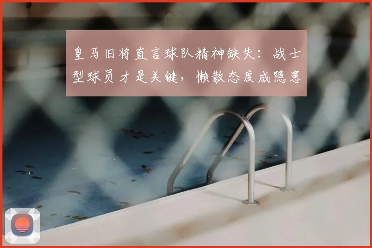 皇马旧将直言球队精神缺失：战士型球员才是关键，懒散态度成隐患