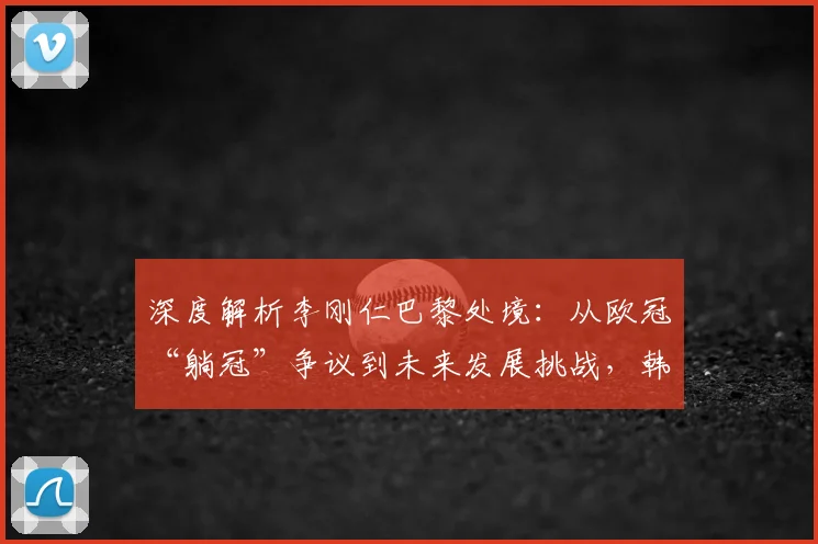 深度解析李刚仁巴黎处境:从欧冠“躺冠”争议到未来发展挑战,韩媒观点一览