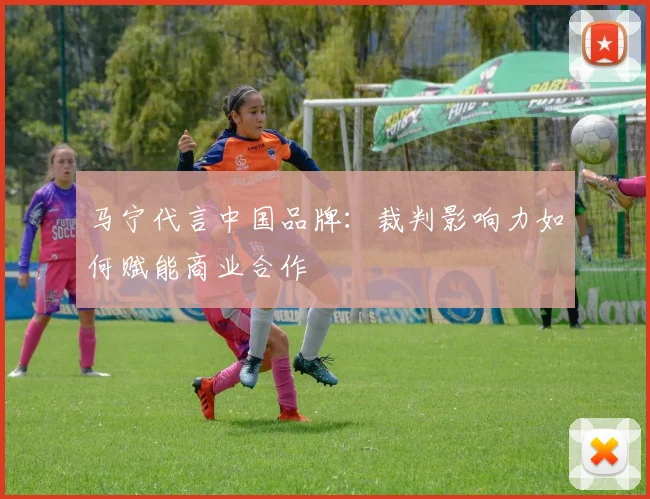 马宁代言中国品牌:裁判影响力如何赋能商业合作