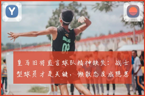 皇马旧将直言球队精神缺失：战士型球员才是关键，懒散态度成隐患