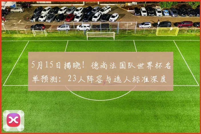 5月15日揭晓!德尚法国队世界杯名单预测:23人阵容与选人标准深度分析