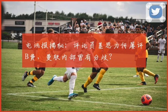 电讯报揭秘:评论员基恩为何屡评B费,曼联内部曾有分歧?